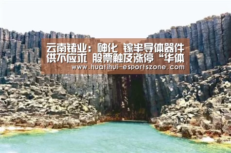 云南锗业:砷化 镓半导体器件供不应求 股票触及涨停“华体会电竞竞猜”(图2) 华体会电竞竞猜
